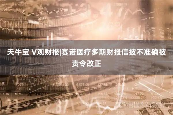 天牛宝 V观财报|赛诺医疗多期财报信披不准确被责令改正