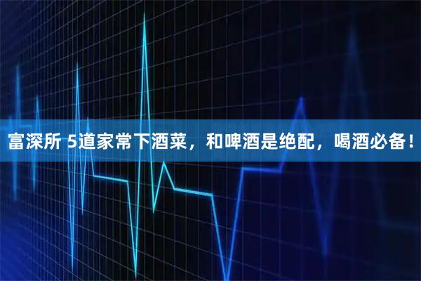 富深所 5道家常下酒菜，和啤酒是绝配，喝酒必备！