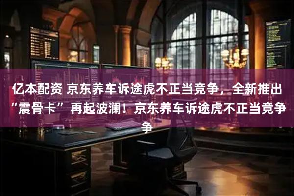 亿本配资 京东养车诉途虎不正当竞争，全新推出“震骨卡” 再起波澜！京东养车诉途虎不正当竞争