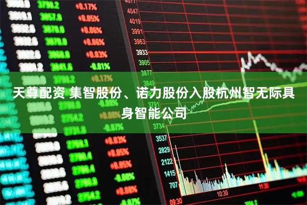 天尊配资 集智股份、诺力股份入股杭州智无际具身智能公司