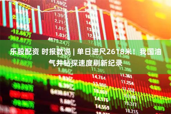 乐股配资 时报数说 | 单日进尺2618米！我国油气井钻探速度刷新纪录