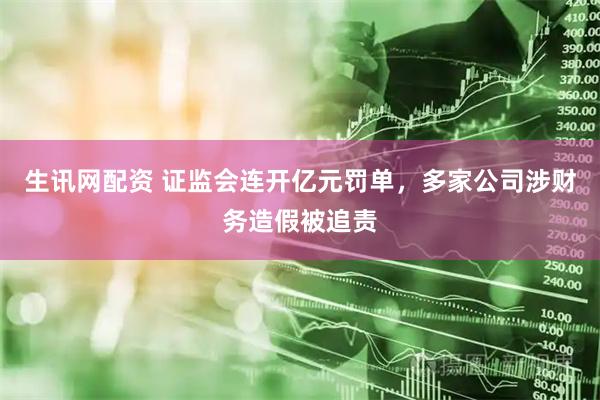 生讯网配资 证监会连开亿元罚单，多家公司涉财务造假被追责
