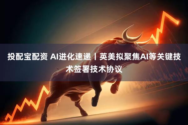 投配宝配资 AI进化速递丨英美拟聚焦AI等关键技术签署技术协议