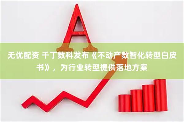 无优配资 千丁数科发布《不动产数智化转型白皮书》，为行业转型提供落地方案