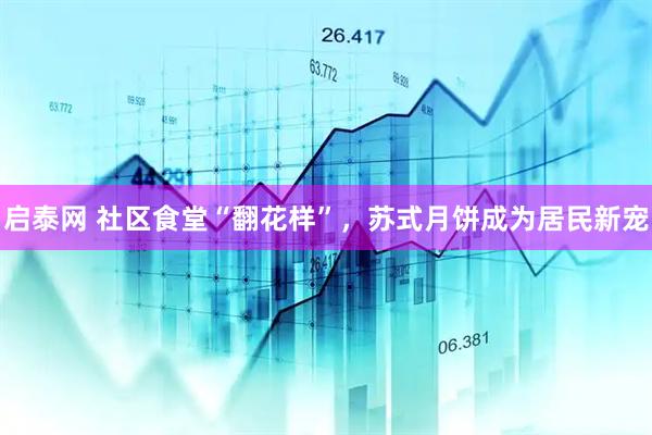 启泰网 社区食堂“翻花样”，苏式月饼成为居民新宠