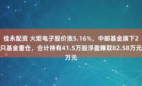 佳永配资 火炬电子股价涨5.16%，中邮基金旗下2只基金重仓，合计持有41.5万股浮盈赚取82.58万元