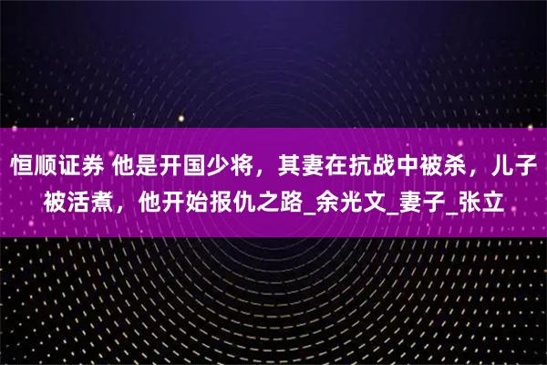 恒顺证券 他是开国少将，其妻在抗战中被杀，儿子被活煮，他开始报仇之路_余光文_妻子_张立