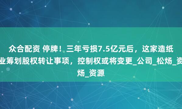 众合配资 停牌！三年亏损7.5亿元后，这家造纸企业筹划股权转让事项，控制权或将变更_公司_松炀_资源