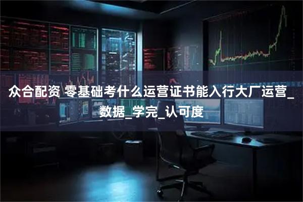众合配资 零基础考什么运营证书能入行大厂运营_数据_学完_认可度