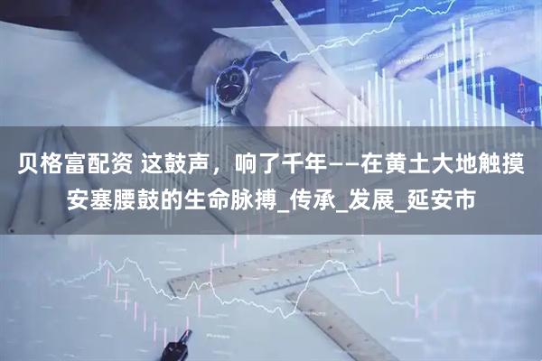 贝格富配资 这鼓声，响了千年——在黄土大地触摸安塞腰鼓的生命脉搏_传承_发展_延安市