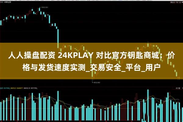 人人操盘配资 24KPLAY 对比官方钥匙商城：价格与发货速度实测_交易安全_平台_用户