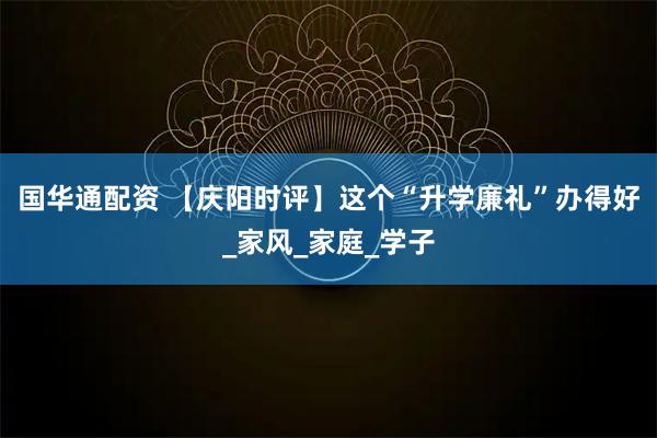 国华通配资 【庆阳时评】这个“升学廉礼”办得好_家风_家庭_学子
