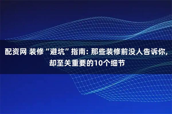 配资网 装修“避坑”指南: 那些装修前没人告诉你, 却至关重要的10个细节