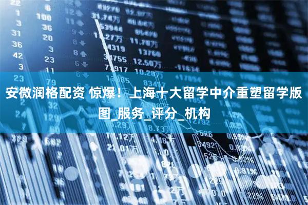 安微润格配资 惊爆！上海十大留学中介重塑留学版图_服务_评分_机构