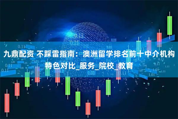 九鼎配资 不踩雷指南：澳洲留学排名前十中介机构特色对比_服务_院校_教育