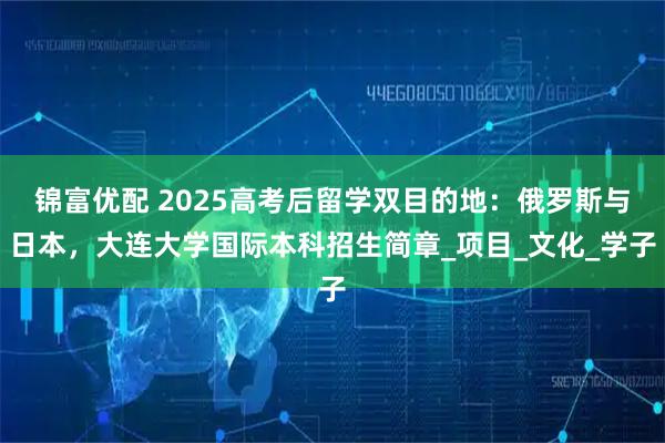 锦富优配 2025高考后留学双目的地：俄罗斯与日本，大连大学国际本科招生简章_项目_文化_学子