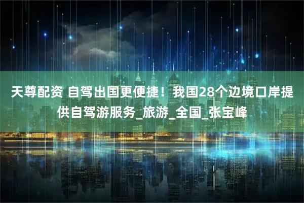 天尊配资 自驾出国更便捷！我国28个边境口岸提供自驾游服务_旅游_全国_张宝峰