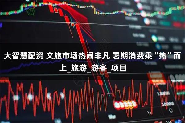 大智慧配资 文旅市场热闹非凡 暑期消费乘“热”而上_旅游_游客_项目