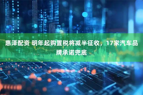 惠泽配资 明年起购置税将减半征收,17家汽车品牌承诺兜底