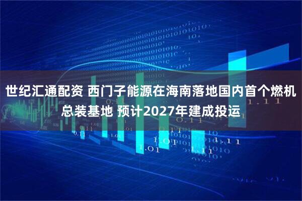 世纪汇通配资 西门子能源在海南落地国内首个燃机总装基地 预计2027年建成投运