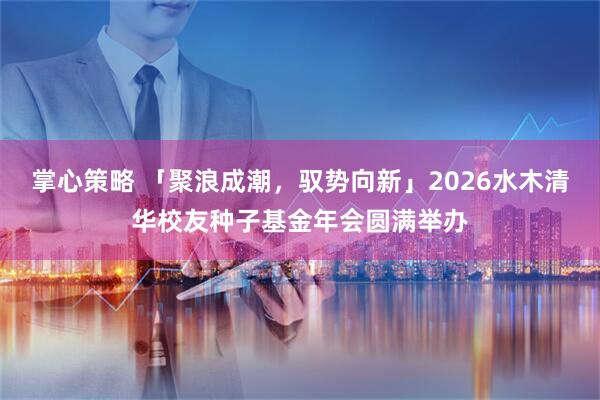 掌心策略 「聚浪成潮,驭势向新」2026水木清华校友种子基金年会圆满举办
