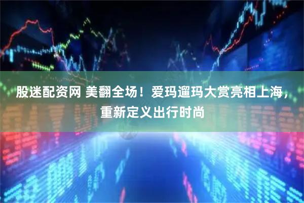 股迷配资网 美翻全场!爱玛遛玛大赏亮相上海,重新定义出行时尚
